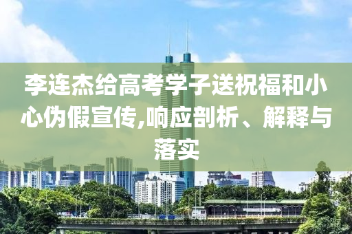 李連杰給高考學子送祝福和小心偽假宣傳,響應剖析、解釋與落實