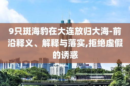 9只斑海豹在大連放歸大海-前沿釋義、解釋與落實(shí),拒絕虛假的誘惑