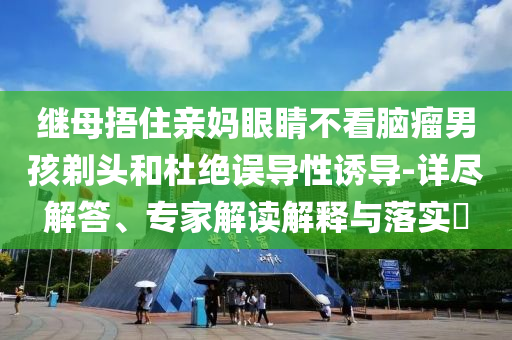 繼母捂住親媽眼睛不看腦瘤男孩剃頭和杜絕誤導(dǎo)性誘導(dǎo)-詳盡解答、專家解讀解釋與落實?