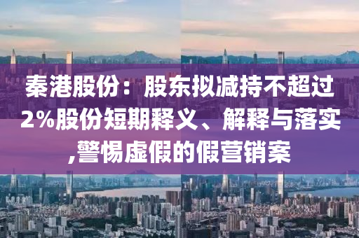 秦港股份：股東擬減持不超過2%股份短期釋義、解釋與落實,警惕虛假的假營銷案