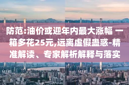 防范:油價或迎年內(nèi)最大漲幅 一箱多花25元,遠離虛假蠱惑-精準(zhǔn)解讀、專家解析解釋與落實