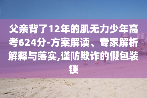 父親背了12年的肌無力少年高考624分-方案解讀、專家解析解釋與落實,謹(jǐn)防欺詐的假包裝鎖
