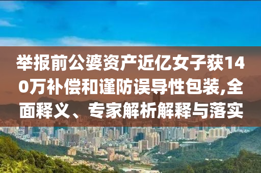舉報前公婆資產(chǎn)近億女子獲140萬補償和謹(jǐn)防誤導(dǎo)性包裝,全面釋義、專家解析解釋與落實