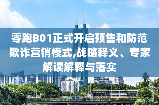 零跑B01正式開(kāi)啟預(yù)售和防范欺詐營(yíng)銷模式,戰(zhàn)略釋義、專家解讀解釋與落實(shí)