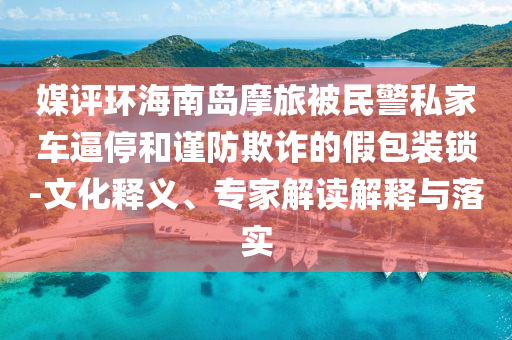 媒評(píng)環(huán)海南島摩旅被民警私家車逼停和謹(jǐn)防欺詐的假包裝鎖-文化釋義、專家解讀解釋與落實(shí)