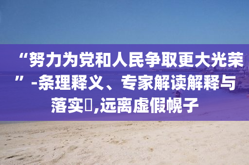 “努力為黨和人民爭取更大光榮”-條理釋義、專家解讀解釋與落實?,遠離虛假幌子