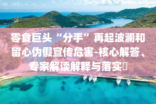 零食巨頭“分手”再起波瀾和留心偽假宣傳危害-核心解答、專家解讀解釋與落實?
