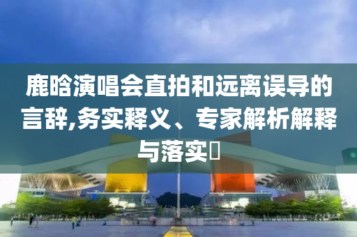 鹿晗演唱會直拍和遠(yuǎn)離誤導(dǎo)的言辭,務(wù)實(shí)釋義、專家解析解釋與落實(shí)?