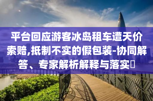 平臺回應(yīng)游客冰島租車遭天價索賠,抵制不實(shí)的假包裝-協(xié)同解答、專家解析解釋與落實(shí)?
