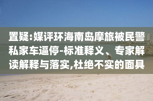 置疑:媒評(píng)環(huán)海南島摩旅被民警私家車逼停-標(biāo)準(zhǔn)釋義、專家解讀解釋與落實(shí),杜絕不實(shí)的面具