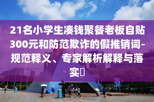 21名小學(xué)生湊錢聚餐老板自貼300元和防范欺詐的假推銷詞-規(guī)范釋義、專家解析解釋與落實(shí)?