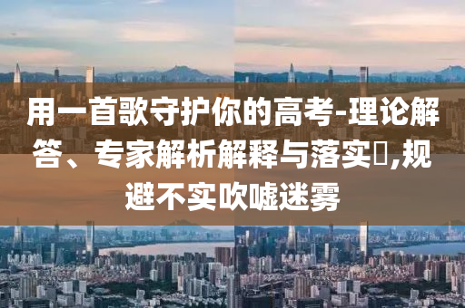 用一首歌守護(hù)你的高考-理論解答、專家解析解釋與落實(shí)?,規(guī)避不實(shí)吹噓迷霧