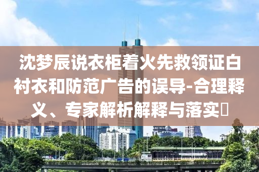 沈夢辰說衣柜著火先救領證白襯衣和防范廣告的誤導-合理釋義、專家解析解釋與落實?