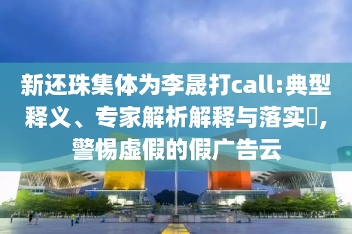 新還珠集體為李晟打call:典型釋義、專家解析解釋與落實?,警惕虛假的假廣告云