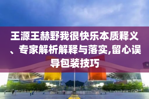 王源王赫野我很快樂本質(zhì)釋義、專家解析解釋與落實,留心誤導包裝技巧
