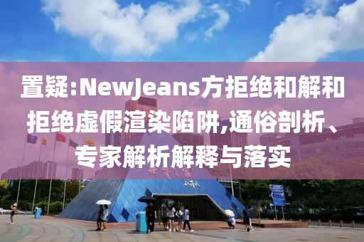 置疑:NewJeans方拒絕和解和拒絕虛假渲染陷阱,通俗剖析、專家解析解釋與落實