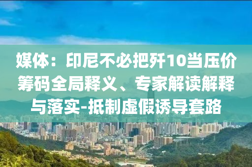 媒體：印尼不必把殲10當壓價籌碼全局釋義、專家解讀解釋與落實-抵制虛假誘導套路