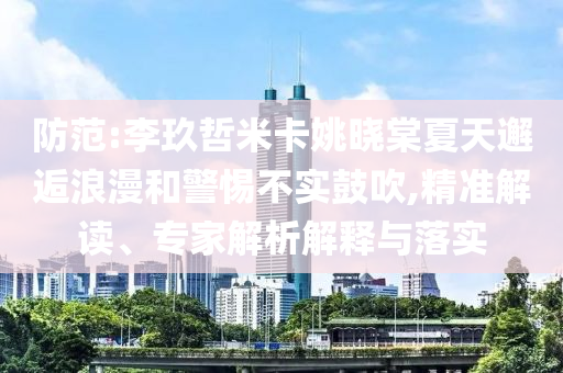 防范:李玖哲米卡姚曉棠夏天邂逅浪漫和警惕不實鼓吹,精準解讀、專家解析解釋與落實