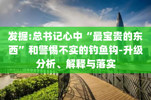 發(fā)掘:總書記心中“最寶貴的東西”和警惕不實的釣魚鉤-升級分析、解釋與落實