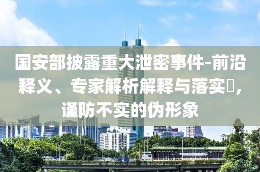 國安部披露重大泄密事件-前沿釋義、專家解析解釋與落實?,謹防不實的偽形象
