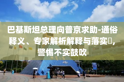 巴基斯坦總理向普京求助-通俗釋義、專家解析解釋與落實?,警惕不實鼓吹