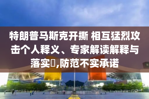 特朗普馬斯克開撕 相互猛烈攻擊個(gè)人釋義、專家解讀解釋與落實(shí)?,防范不實(shí)承諾