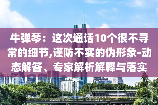 牛彈琴：這次通話10個(gè)很不尋常的細(xì)節(jié),謹(jǐn)防不實(shí)的偽形象-動(dòng)態(tài)解答、專家解析解釋與落實(shí)