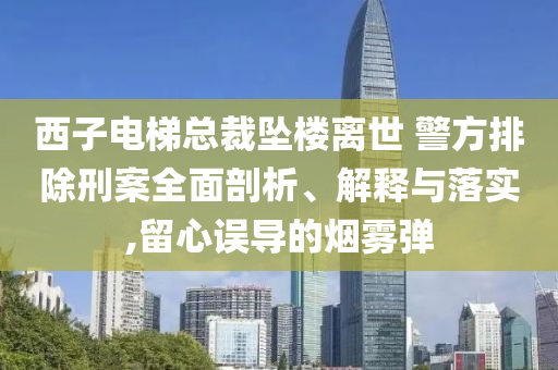 西子電梯總裁墜樓離世 警方排除刑案全面剖析、解釋與落實(shí),留心誤導(dǎo)的煙霧彈