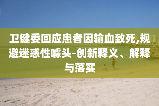 衛(wèi)健委回應(yīng)患者因輸血致死,規(guī)避迷惑性噱頭-創(chuàng)新釋義、解釋與落實(shí)