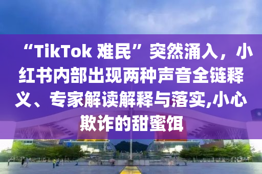 “TikTok 難民”突然涌入，小紅書內(nèi)部出現(xiàn)兩種聲音全鏈釋義、專家解讀解釋與落實(shí),小心欺詐的甜蜜餌