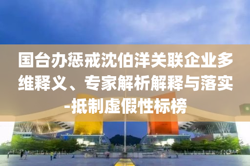 國(guó)臺(tái)辦懲戒沈伯洋關(guān)聯(lián)企業(yè)多維釋義、專(zhuān)家解析解釋與落實(shí)-抵制虛假性標(biāo)榜