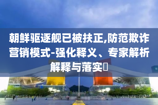 朝鮮驅(qū)逐艦已被扶正,防范欺詐營銷模式-強化釋義、專家解析解釋與落實?
