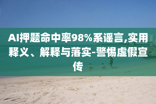 AI押題命中率98%系謠言,實用釋義、解釋與落實-警惕虛假宣傳