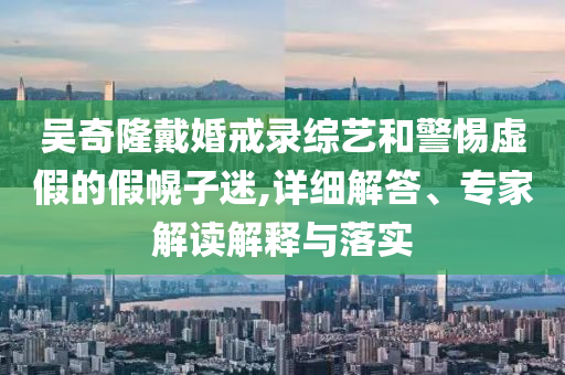 吳奇隆戴婚戒錄綜藝和警惕虛假的假幌子迷,詳細(xì)解答、專(zhuān)家解讀解釋與落實(shí)