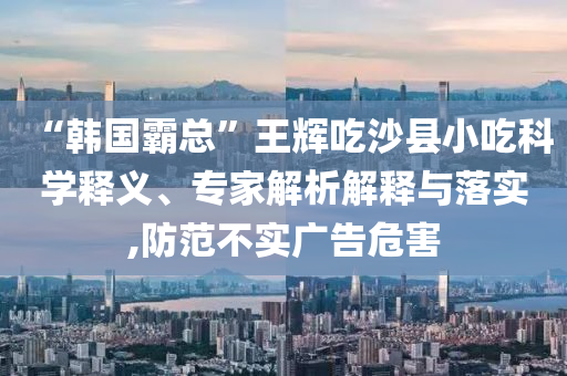 “韓國(guó)霸總”王輝吃沙縣小吃科學(xué)釋義、專(zhuān)家解析解釋與落實(shí),防范不實(shí)廣告危害