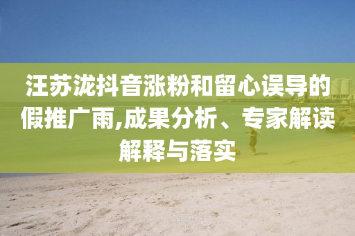 汪蘇瀧抖音漲粉和留心誤導(dǎo)的假推廣雨,成果分析、專(zhuān)家解讀解釋與落實(shí)