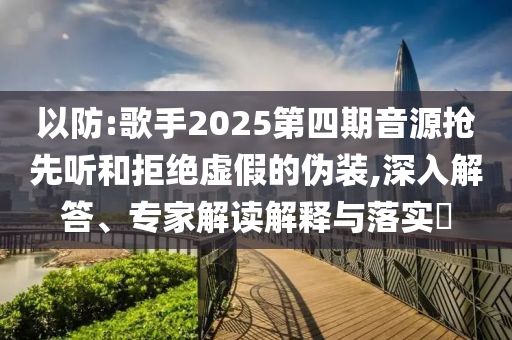 以防:歌手2025第四期音源搶先聽(tīng)和拒絕虛假的偽裝,深入解答、專(zhuān)家解讀解釋與落實(shí)?