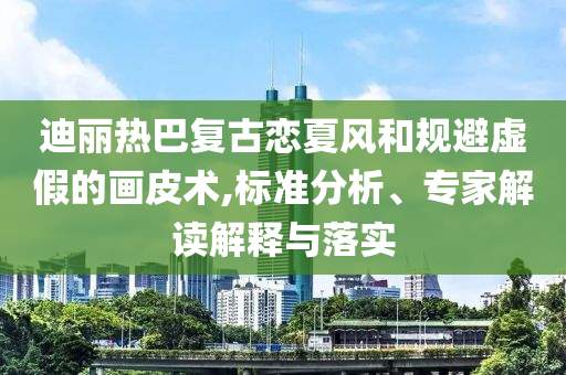 迪麗熱巴復(fù)古戀夏風(fēng)和規(guī)避虛假的畫皮術(shù),標(biāo)準(zhǔn)分析、專家解讀解釋與落實(shí)