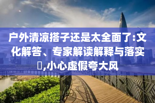 戶外清涼搭子還是太全面了:文化解答、專家解讀解釋與落實(shí)?,小心虛假夸大風(fēng)