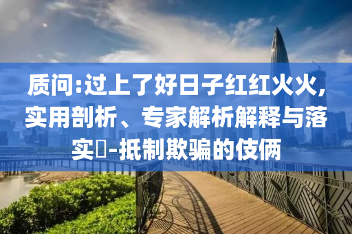 質(zhì)問:過上了好日子紅紅火火,實(shí)用剖析、專家解析解釋與落實(shí)?-抵制欺騙的伎倆