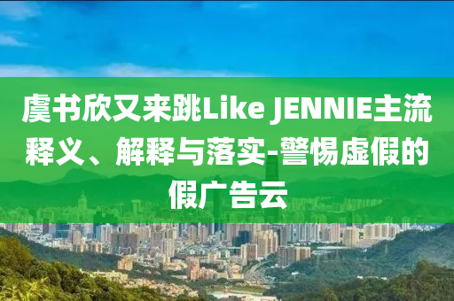 虞書欣又來跳Like JENNIE主流釋義、解釋與落實(shí)-警惕虛假的假廣告云