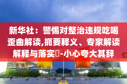 新華社：警惕對(duì)整治違規(guī)吃喝歪曲解讀,扼要釋義、專家解讀解釋與落實(shí)?-小心夸大其辭
