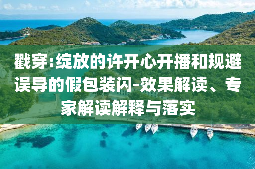 戳穿:綻放的許開心開播和規(guī)避誤導(dǎo)的假包裝閃-效果解讀、專家解讀解釋與落實(shí)