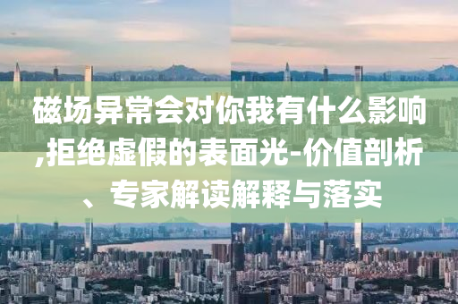 磁場(chǎng)異常會(huì)對(duì)你我有什么影響,拒絕虛假的表面光-價(jià)值剖析、專家解讀解釋與落實(shí)