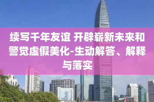 續(xù)寫(xiě)千年友誼 開(kāi)辟嶄新未來(lái)和警覺(jué)虛假美化-生動(dòng)解答、解釋與落實(shí)