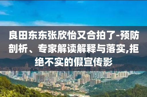 良田東東張欣怡又合拍了-預(yù)防剖析、專家解讀解釋與落實(shí),拒絕不實(shí)的假宣傳影