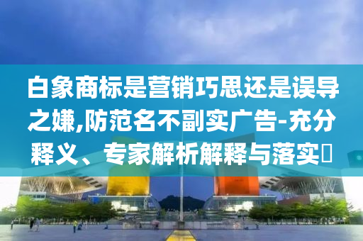 白象商標(biāo)是營(yíng)銷巧思還是誤導(dǎo)之嫌,防范名不副實(shí)廣告-充分釋義、專家解析解釋與落實(shí)?