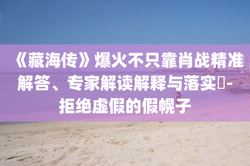 《藏海傳》爆火不只靠肖戰(zhàn)精準(zhǔn)解答、專家解讀解釋與落實(shí)?-拒絕虛假的假幌子
