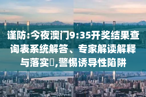 謹防:今夜澳門9:35開獎結(jié)果查詢表系統(tǒng)解答、專家解讀解釋與落實?,警惕誘導性陷阱