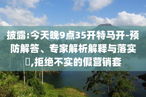 披露:今天晚9點35開特馬開-預防解答、專家解析解釋與落實?,拒絕不實的假營銷套